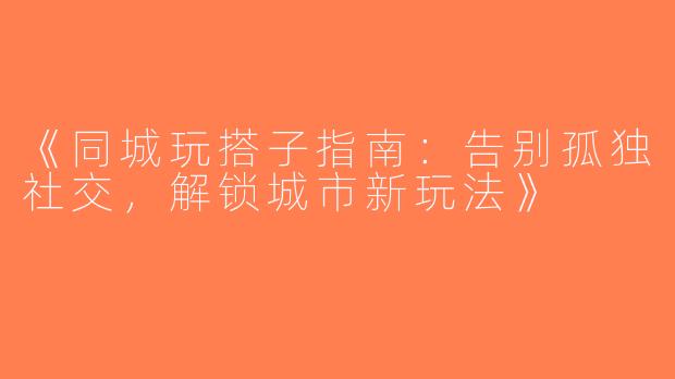 《同城玩搭子指南：告别孤独社交，解锁城市新玩法》