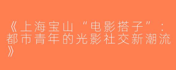 《上海宝山“电影搭子”：都市青年的光影社交新潮流》