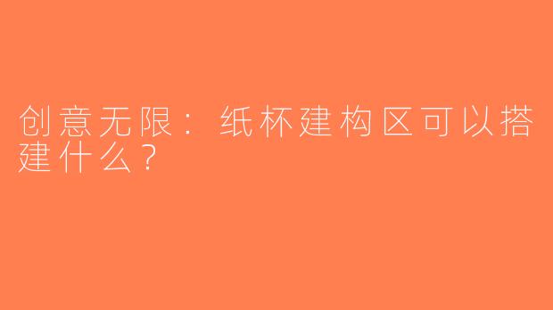 创意无限：纸杯建构区可以搭建什么？