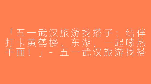 「五一武汉旅游找搭子：结伴打卡黄鹤楼、东湖，一起嗦热干面！」-五一武汉旅游找搭子