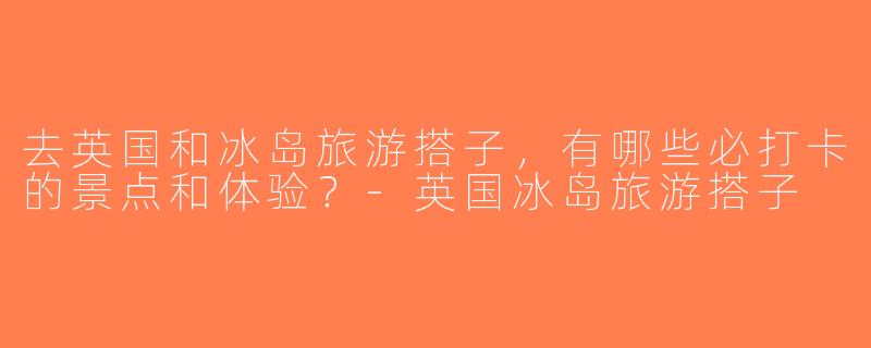 去英国和冰岛旅游搭子，有哪些必打卡的景点和体验？-英国冰岛旅游搭子
