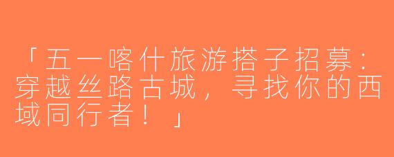 「五一喀什旅游搭子招募：穿越丝路古城，寻找你的西域同行者！」