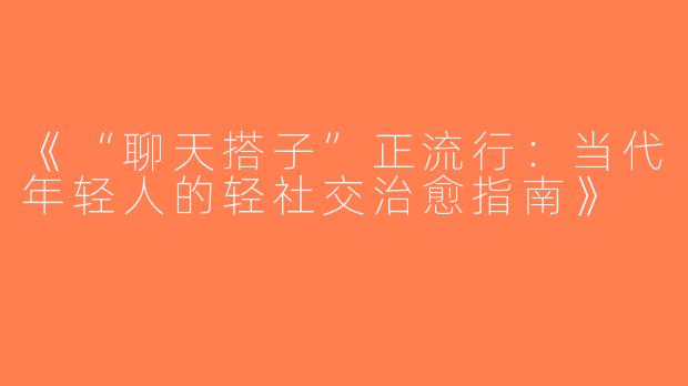 《“聊天搭子”正流行：当代年轻人的轻社交治愈指南》
