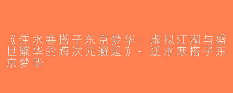 《逆水寒搭子东京梦华：虚拟江湖与盛世繁华的跨次元邂逅》-逆水寒搭子东京梦华