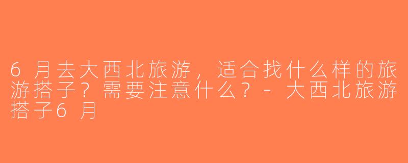 6月去大西北旅游，适合找什么样的旅游搭子？需要注意什么？-大西北旅游搭子6月