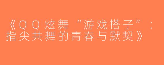 《QQ炫舞“游戏搭子”：指尖共舞的青春与默契》