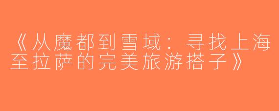 《从魔都到雪域：寻找上海至拉萨的完美旅游搭子》