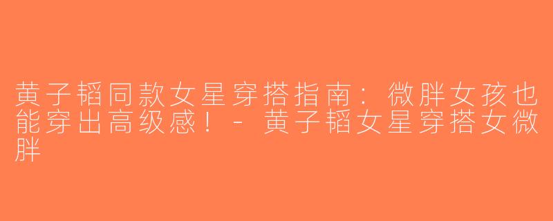黄子韬同款女星穿搭指南：微胖女孩也能穿出高级感！-黄子韬女星穿搭女微胖