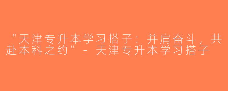 “天津专升本学习搭子：并肩奋斗，共赴本科之约”-天津专升本学习搭子