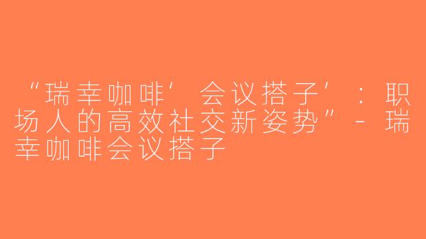 “瑞幸咖啡‘会议搭子’：职场人的高效社交新姿势”-瑞幸咖啡会议搭子