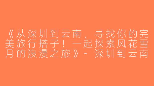 《从深圳到云南，寻找你的完美旅行搭子！一起探索风花雪月的浪漫之旅》-深圳到云南旅游搭子