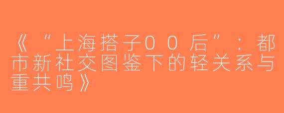 《“上海搭子00后”：都市新社交图鉴下的轻关系与重共鸣》