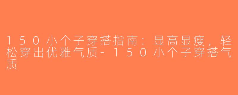 150小个子穿搭指南：显高显瘦，轻松穿出优雅气质-150小个子穿搭气质