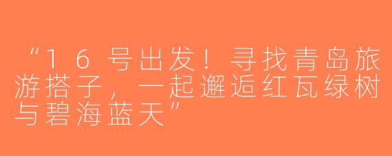 “16号出发！寻找青岛旅游搭子，一起邂逅红瓦绿树与碧海蓝天”