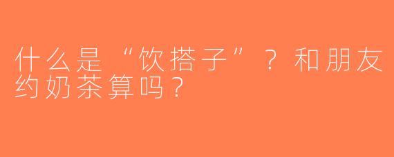 什么是“饮搭子”？和朋友约奶茶算吗？