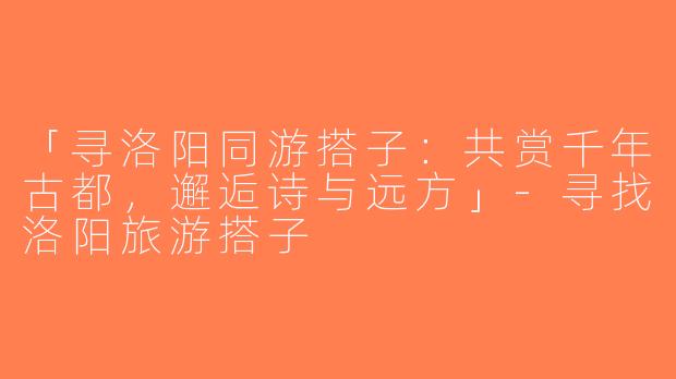 「寻洛阳同游搭子：共赏千年古都，邂逅诗与远方」-寻找洛阳旅游搭子