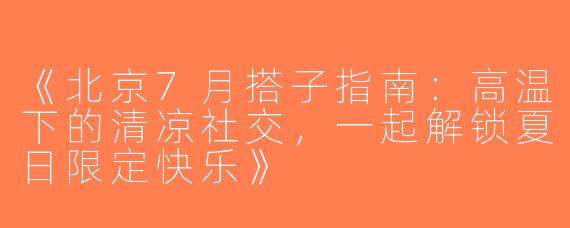 《北京7月搭子指南：高温下的清凉社交，一起解锁夏日限定快乐》