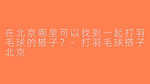 在北京哪里可以找到一起打羽毛球的搭子？-打羽毛球搭子北京