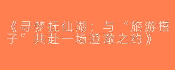 《寻梦抚仙湖：与“旅游搭子”共赴一场澄澈之约》
