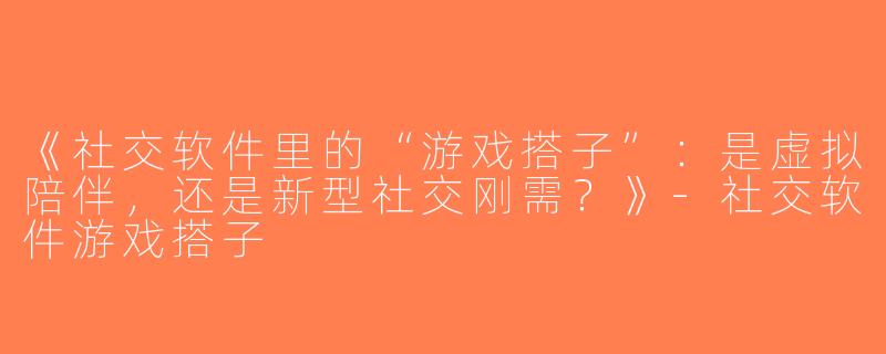《社交软件里的“游戏搭子”：是虚拟陪伴，还是新型社交刚需？》-社交软件游戏搭子