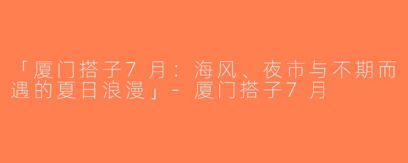 「厦门搭子7月：海风、夜市与不期而遇的夏日浪漫」-厦门搭子7月
