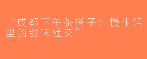 “成都下午茶搭子：慢生活里的甜味社交”