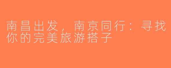 南昌出发，南京同行：寻找你的完美旅游搭子