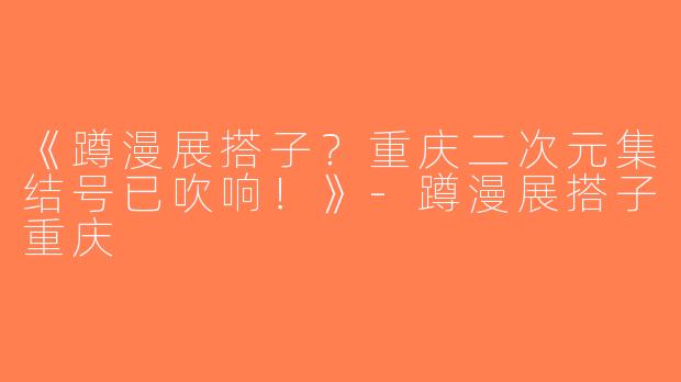 《蹲漫展搭子？重庆二次元集结号已吹响！》-蹲漫展搭子重庆