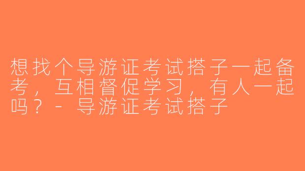 想找个导游证考试搭子一起备考，互相督促学习，有人一起吗？-导游证考试搭子