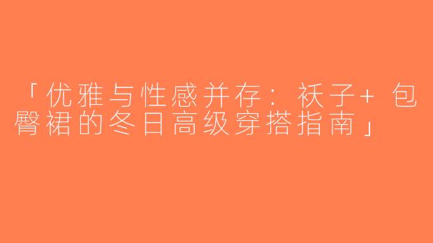 「优雅与性感并存：袄子+包臀裙的冬日高级穿搭指南」