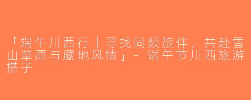 「端午川西行｜寻找同频旅伴，共赴雪山草原与藏地风情」-端午节川西旅游搭子