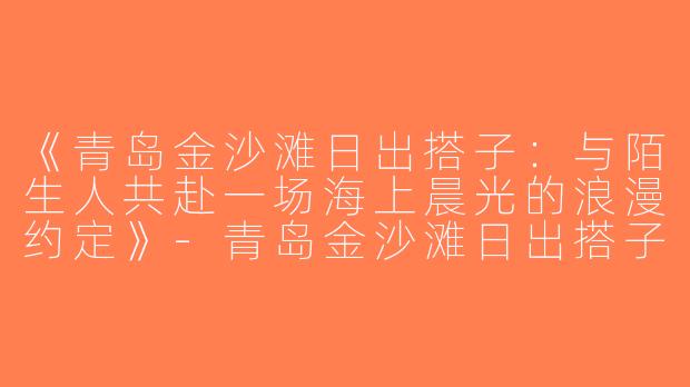 《青岛金沙滩日出搭子：与陌生人共赴一场海上晨光的浪漫约定》-青岛金沙滩日出搭子