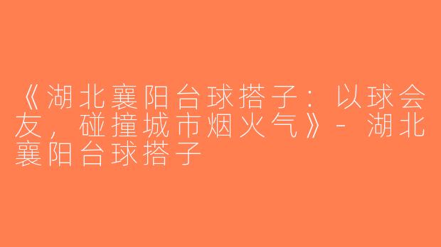 《湖北襄阳台球搭子：以球会友，碰撞城市烟火气》-湖北襄阳台球搭子