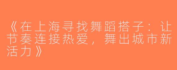 《在上海寻找舞蹈搭子：让节奏连接热爱，舞出城市新活力》