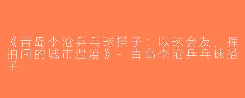《青岛李沧乒乓球搭子：以球会友，挥拍间的城市温度》-青岛李沧乒乓球搭子