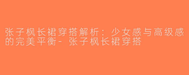 张子枫长裙穿搭解析：少女感与高级感的完美平衡-张子枫长裙穿搭