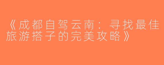 《成都自驾云南：寻找最佳旅游搭子的完美攻略》