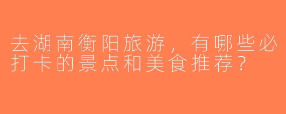 去湖南衡阳旅游，有哪些必打卡的景点和美食推荐？