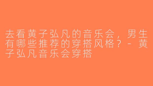 去看黄子弘凡的音乐会，男生有哪些推荐的穿搭风格？-黄子弘凡音乐会穿搭