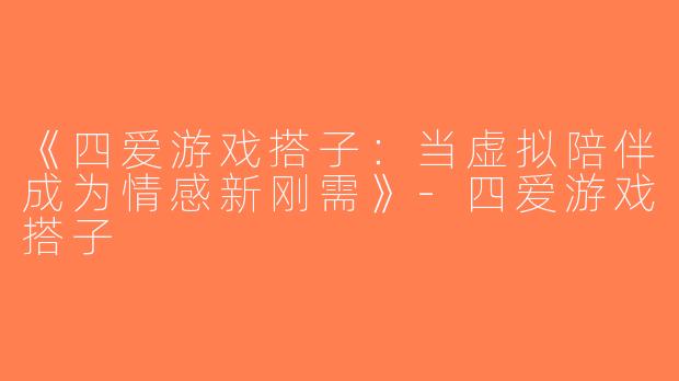 《四爱游戏搭子：当虚拟陪伴成为情感新刚需》-四爱游戏搭子