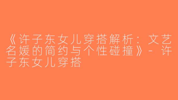《许子东女儿穿搭解析：文艺名媛的简约与个性碰撞》-许子东女儿穿搭