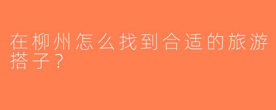 在柳州怎么找到合适的旅游搭子？