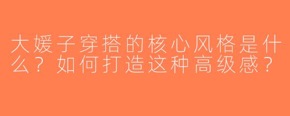 大媛子穿搭的核心风格是什么？如何打造这种高级感？