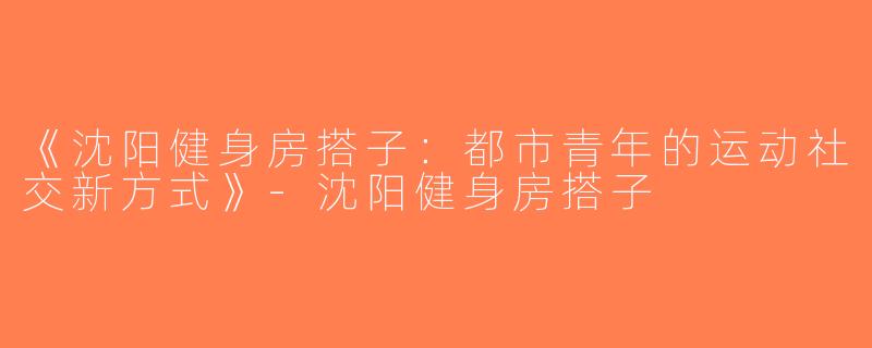 《沈阳健身房搭子：都市青年的运动社交新方式》-沈阳健身房搭子