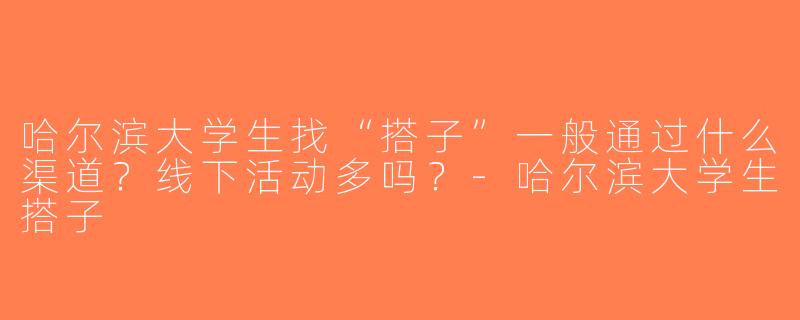 哈尔滨大学生找“搭子”一般通过什么渠道？线下活动多吗？-哈尔滨大学生搭子