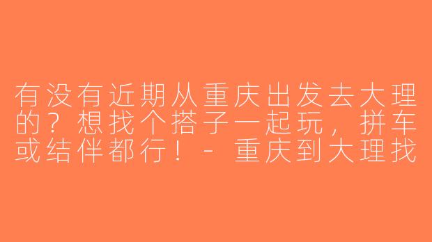 有没有近期从重庆出发去大理的？想找个搭子一起玩，拼车或结伴都行！-重庆到大理找搭子