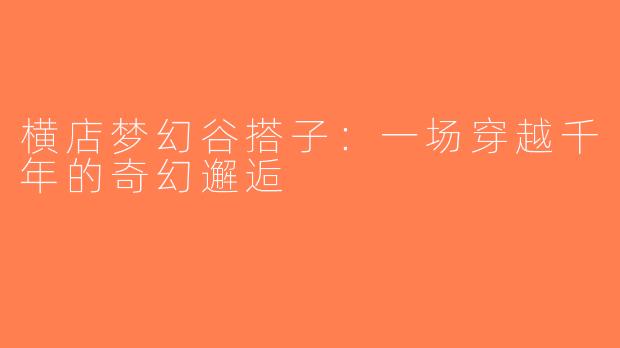 横店梦幻谷搭子：一场穿越千年的奇幻邂逅