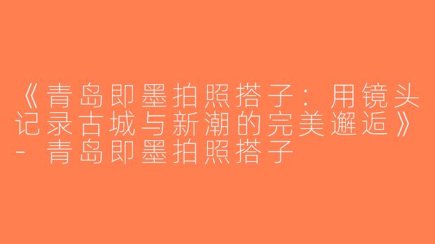 《青岛即墨拍照搭子：用镜头记录古城与新潮的完美邂逅》-青岛即墨拍照搭子