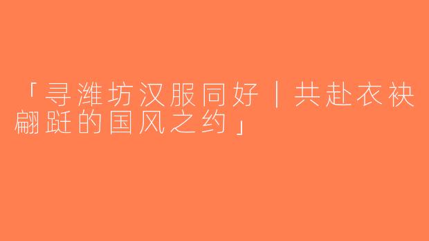 「寻潍坊汉服同好｜共赴衣袂翩跹的国风之约」