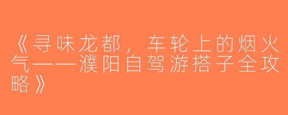 《寻味龙都，车轮上的烟火气——濮阳自驾游搭子全攻略》